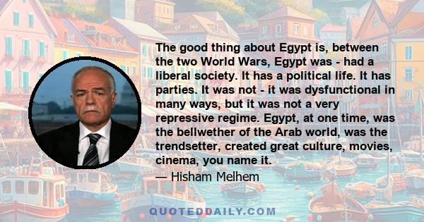 The good thing about Egypt is, between the two World Wars, Egypt was - had a liberal society. It has a political life. It has parties. It was not - it was dysfunctional in many ways, but it was not a very repressive