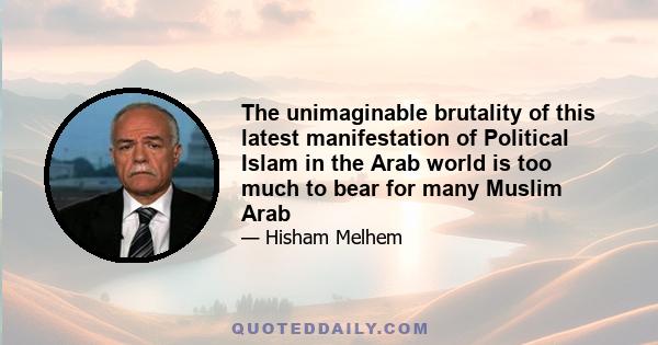 The unimaginable brutality of this latest manifestation of Political Islam in the Arab world is too much to bear for many Muslim Arab