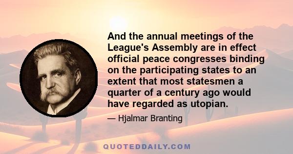 And the annual meetings of the League's Assembly are in effect official peace congresses binding on the participating states to an extent that most statesmen a quarter of a century ago would have regarded as utopian.