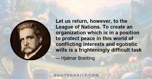 Let us return, however, to the League of Nations. To create an organization which is in a position to protect peace in this world of conflicting interests and egotistic wills is a frighteningly difficult task