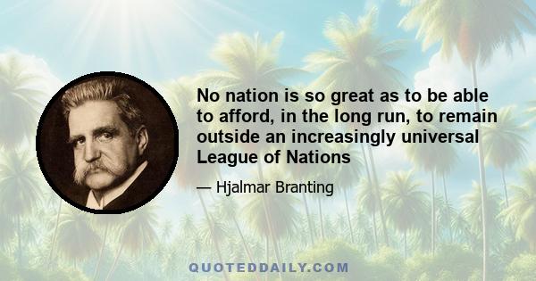 No nation is so great as to be able to afford, in the long run, to remain outside an increasingly universal League of Nations