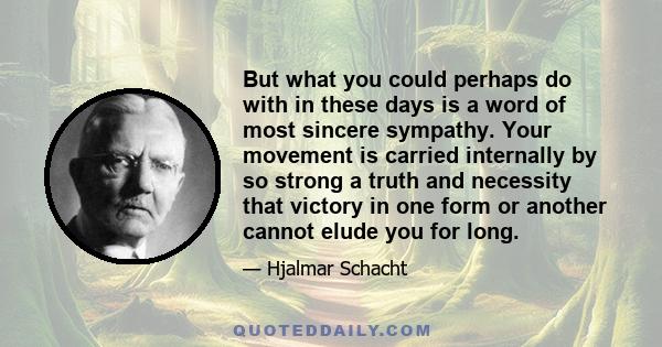 But what you could perhaps do with in these days is a word of most sincere sympathy. Your movement is carried internally by so strong a truth and necessity that victory in one form or another cannot elude you for long.