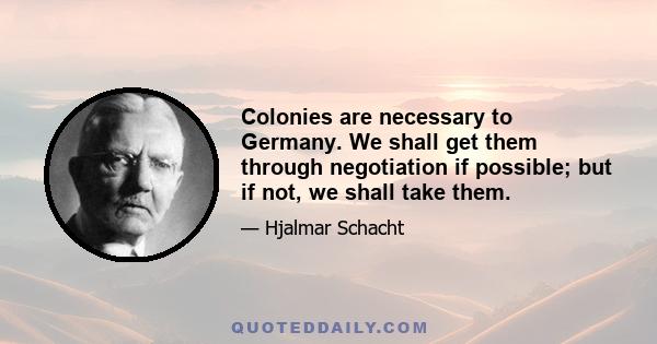 Colonies are necessary to Germany. We shall get them through negotiation if possible; but if not, we shall take them.