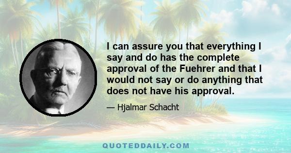 I can assure you that everything I say and do has the complete approval of the Fuehrer and that I would not say or do anything that does not have his approval.