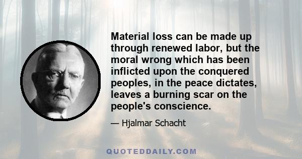 Material loss can be made up through renewed labor, but the moral wrong which has been inflicted upon the conquered peoples, in the peace dictates, leaves a burning scar on the people's conscience.