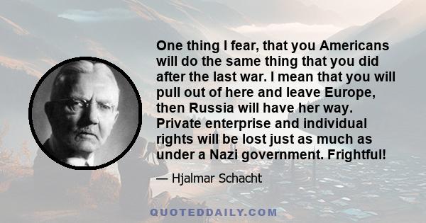 One thing I fear, that you Americans will do the same thing that you did after the last war. I mean that you will pull out of here and leave Europe, then Russia will have her way. Private enterprise and individual