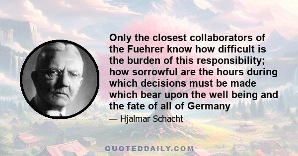 Only the closest collaborators of the Fuehrer know how difficult is the burden of this responsibility; how sorrowful are the hours during which decisions must be made which bear upon the well being and the fate of all