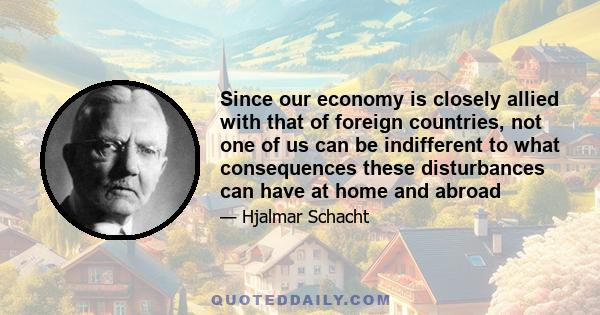 Since our economy is closely allied with that of foreign countries, not one of us can be indifferent to what consequences these disturbances can have at home and abroad