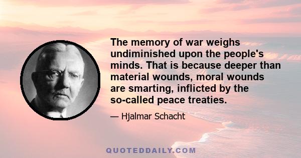 The memory of war weighs undiminished upon the people's minds. That is because deeper than material wounds, moral wounds are smarting, inflicted by the so-called peace treaties.