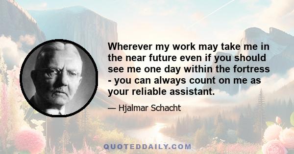 Wherever my work may take me in the near future even if you should see me one day within the fortress - you can always count on me as your reliable assistant.