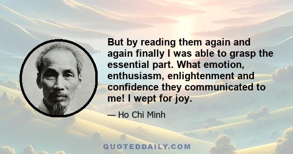 But by reading them again and again finally I was able to grasp the essential part. What emotion, enthusiasm, enlightenment and confidence they communicated to me! I wept for joy.