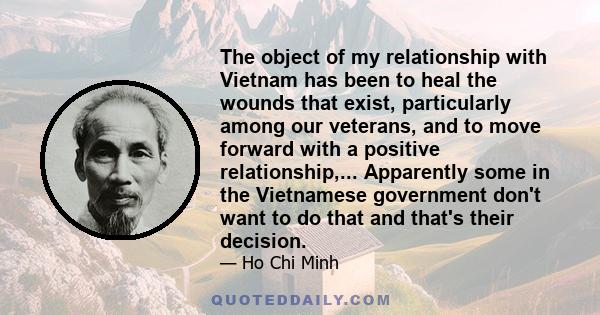 The object of my relationship with Vietnam has been to heal the wounds that exist, particularly among our veterans, and to move forward with a positive relationship,... Apparently some in the Vietnamese government don't 