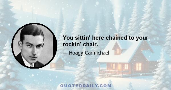 You sittin' here chained to your rockin' chair.