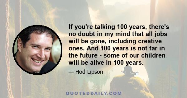 If you're talking 100 years, there's no doubt in my mind that all jobs will be gone, including creative ones. And 100 years is not far in the future - some of our children will be alive in 100 years.