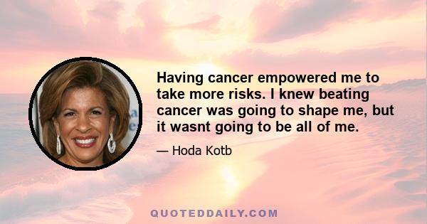 Having cancer empowered me to take more risks. I knew beating cancer was going to shape me, but it wasnt going to be all of me.