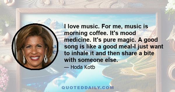 I love music. For me, music is morning coffee. It's mood medicine. It's pure magic. A good song is like a good meal-I just want to inhale it and then share a bite with someone else.