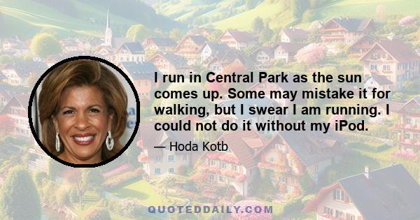 I run in Central Park as the sun comes up. Some may mistake it for walking, but I swear I am running. I could not do it without my iPod.