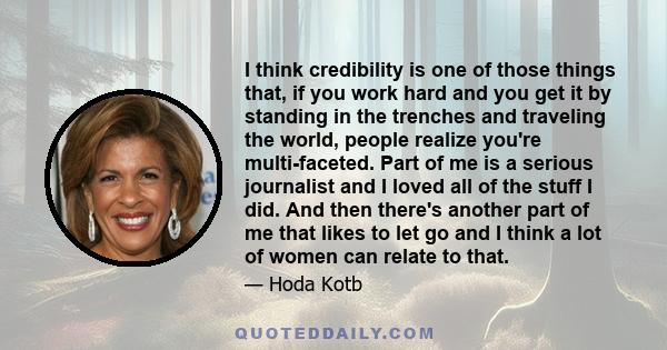 I think credibility is one of those things that, if you work hard and you get it by standing in the trenches and traveling the world, people realize you're multi-faceted. Part of me is a serious journalist and I loved