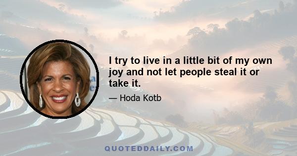 I try to live in a little bit of my own joy and not let people steal it or take it.