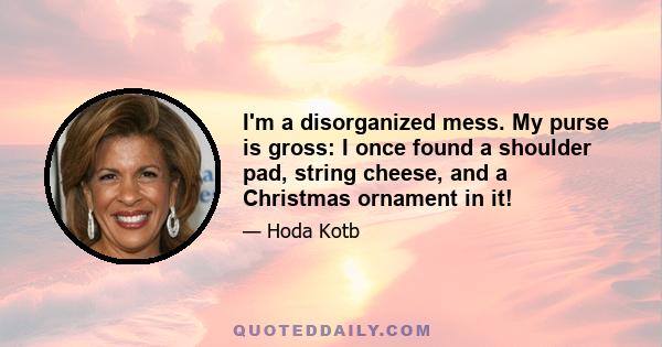 I'm a disorganized mess. My purse is gross: I once found a shoulder pad, string cheese, and a Christmas ornament in it!