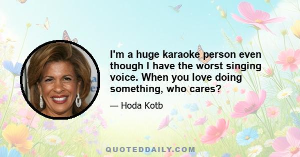 I'm a huge karaoke person even though I have the worst singing voice. When you love doing something, who cares?