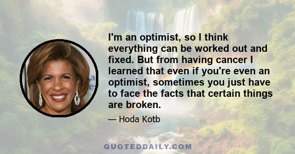 I'm an optimist, so I think everything can be worked out and fixed. But from having cancer I learned that even if you're even an optimist, sometimes you just have to face the facts that certain things are broken.