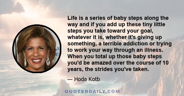 Life is a series of baby steps along the way and if you add up these tiny little steps you take toward your goal, whatever it is, whether it's giving up something, a terrible addiction or trying to work your way through 