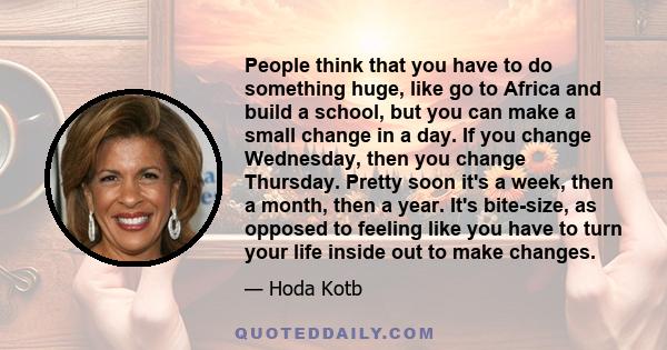 People think that you have to do something huge, like go to Africa and build a school, but you can make a small change in a day. If you change Wednesday, then you change Thursday. Pretty soon it's a week, then a month,