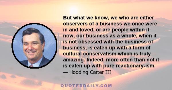 But what we know, we who are either observers of a business we once were in and loved, or are people within it now, our business as a whole, when it is not obsessed with the business of business, is eaten up with a form 