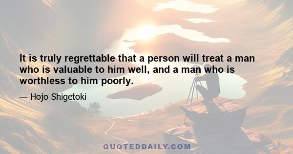 It is truly regrettable that a person will treat a man who is valuable to him well, and a man who is worthless to him poorly.