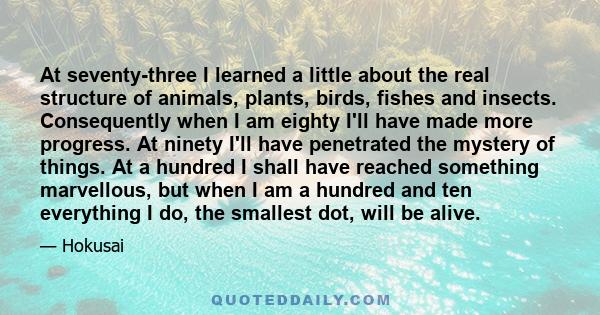 At seventy-three I learned a little about the real structure of animals, plants, birds, fishes and insects. Consequently when I am eighty I'll have made more progress. At ninety I'll have penetrated the mystery of