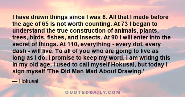 I have drawn things since I was 6. All that I made before the age of 65 is not worth counting. At 73 I began to understand the true construction of animals, plants, trees, birds, fishes, and insects. At 90 I will enter