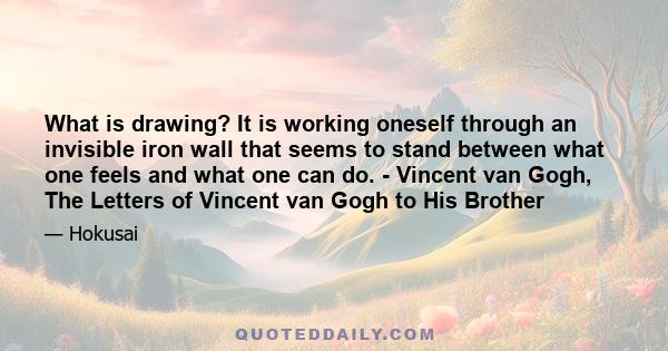 What is drawing? It is working oneself through an invisible iron wall that seems to stand between what one feels and what one can do. - Vincent van Gogh, The Letters of Vincent van Gogh to His Brother