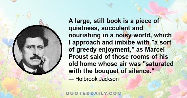 A large, still book is a piece of quietness, succulent and nourishing in a noisy world, which I approach and imbibe with a sort of greedy enjoyment, as Marcel Proust said of those rooms of his old home whose air was