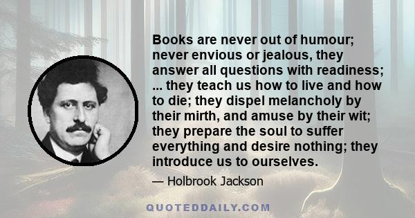 Books are never out of humour; never envious or jealous, they answer all questions with readiness; ... they teach us how to live and how to die; they dispel melancholy by their mirth, and amuse by their wit; they