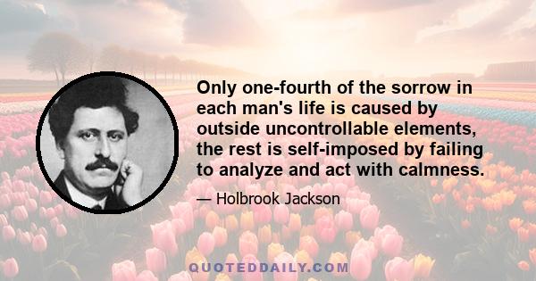 Only one-fourth of the sorrow in each man's life is caused by outside uncontrollable elements, the rest is self-imposed by failing to analyze and act with calmness.