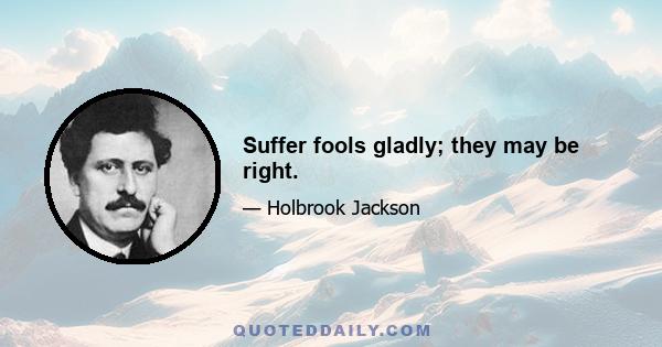 Suffer fools gladly; they may be right.