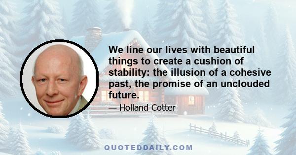 We line our lives with beautiful things to create a cushion of stability: the illusion of a cohesive past, the promise of an unclouded future.