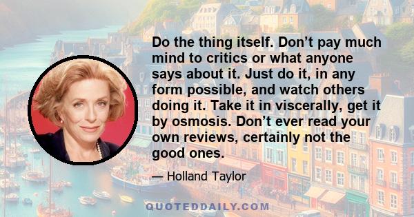 Do the thing itself. Don’t pay much mind to critics or what anyone says about it. Just do it, in any form possible, and watch others doing it. Take it in viscerally, get it by osmosis. Don’t ever read your own reviews,