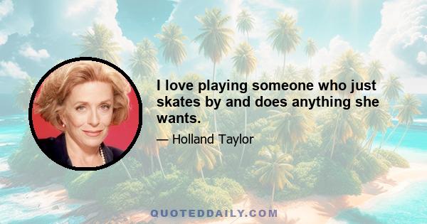 I love playing someone who just skates by and does anything she wants.