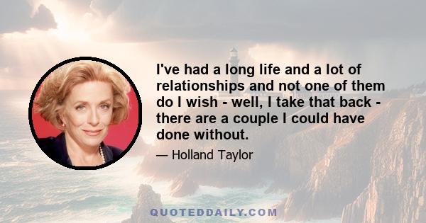 I've had a long life and a lot of relationships and not one of them do I wish - well, I take that back - there are a couple I could have done without.