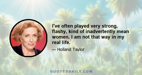 I've often played very strong, flashy, kind of inadvertently mean women. I am not that way in my real life.