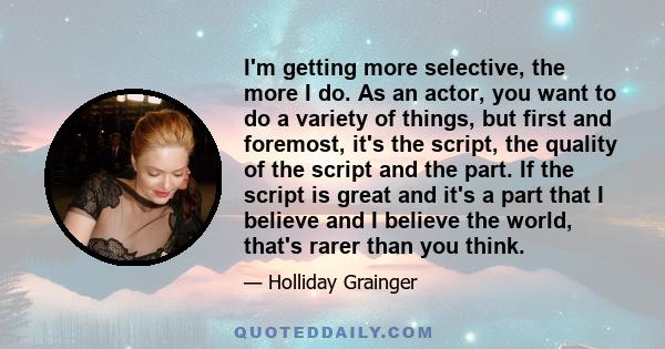 I'm getting more selective, the more I do. As an actor, you want to do a variety of things, but first and foremost, it's the script, the quality of the script and the part. If the script is great and it's a part that I