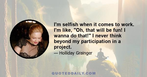 I'm selfish when it comes to work. I'm like, Oh, that will be fun! I wanna do that! I never think beyond my participation in a project.