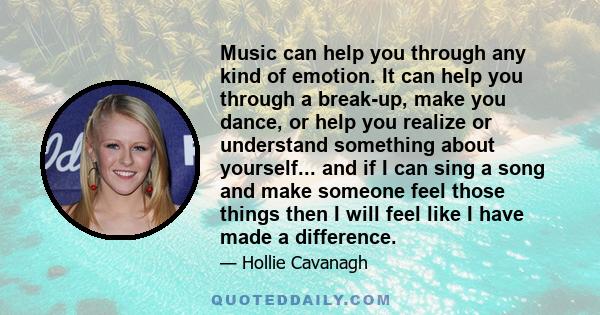 Music can help you through any kind of emotion. It can help you through a break-up, make you dance, or help you realize or understand something about yourself... and if I can sing a song and make someone feel those