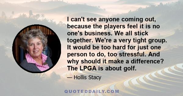 I can't see anyone coming out, because the players feel it is no one's business. We all stick together. We're a very tight group. It would be too hard for just one person to do, too stressful. And why should it make a