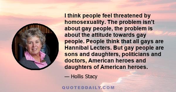 I think people feel threatened by homosexuality. The problem isn't about gay people, the problem is about the attitude towards gay people. People think that all gays are Hannibal Lecters. But gay people are sons and