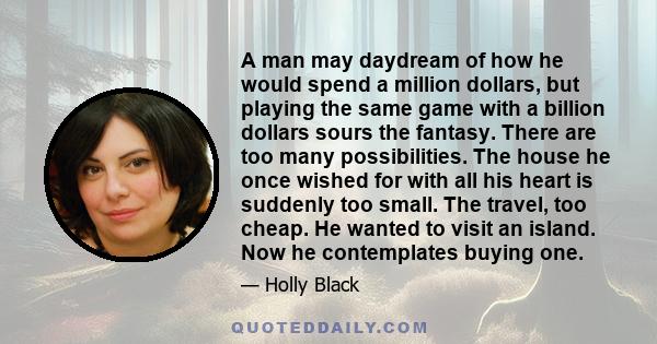 A man may daydream of how he would spend a million dollars, but playing the same game with a billion dollars sours the fantasy. There are too many possibilities. The house he once wished for with all his heart is