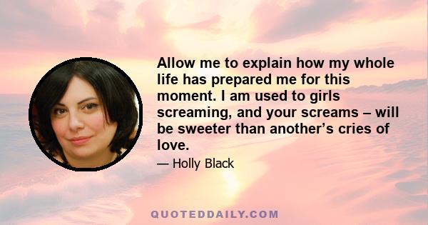 Allow me to explain how my whole life has prepared me for this moment. I am used to girls screaming, and your screams – will be sweeter than another’s cries of love.