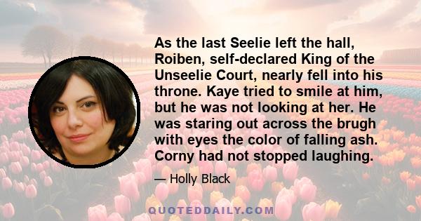 As the last Seelie left the hall, Roiben, self-declared King of the Unseelie Court, nearly fell into his throne. Kaye tried to smile at him, but he was not looking at her. He was staring out across the brugh with eyes